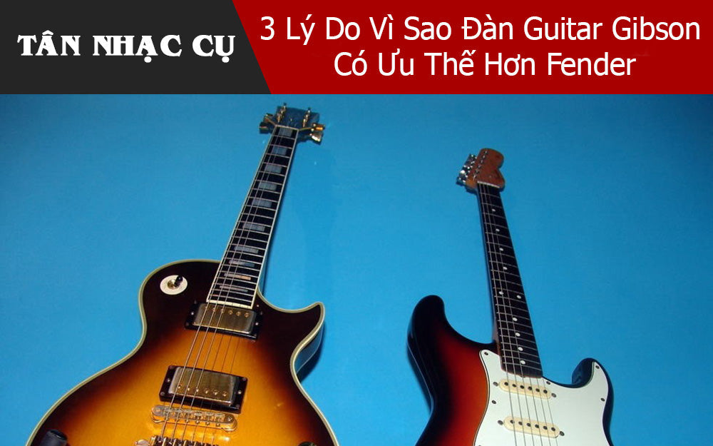 3 Lý Do Vì Sao Đàn Guitar Gibson Có Ưu Thế Hơn Fender